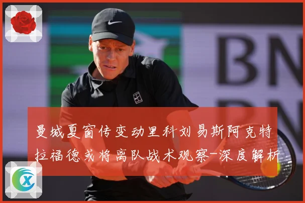 曼城夏窗传变动里科刘易斯阿克特拉福德或将离队战术观察-深度解析