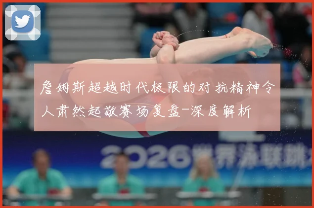 詹姆斯超越时代极限的对抗精神令人肃然起敬赛场复盘-深度解析
